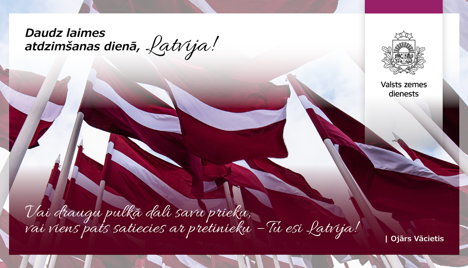 Vairāki Latvijas valsts karogi plīvo vējā uz karogmastiem pret gaišām debesīm. Attēla augšdaļā teksts “Daudz laimes atdzimšanas dienā, Latvija!”, apakšdaļā Ojāra Vācieša citāts, labajā pusē – Valsts zemes dienesta emblēma.